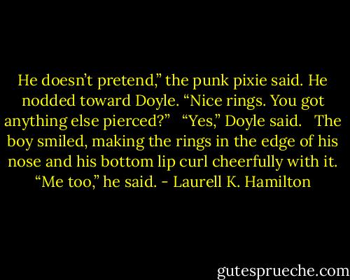 He doesn’t pretend,” the punk pixie said. He nodded toward Doyle. “Nice rings. You got anything else pierced?”<br /><br /> “Yes,” Doyle said.<br /><br /> The boy smiled, making the rings in the edge of his nose and his bottom lip curl cheerfully with it. “Me too,” he said. - Laurell K. Hamilton