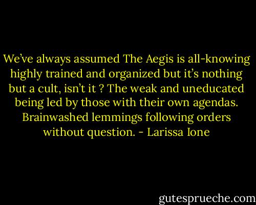 We’ve always assumed The Aegis is all-knowing highly trained and organized but it’s nothing but a cult, isn’t it ? The weak and uneducated being led by those with their own agendas. Brainwashed lemmings following orders without question. - Larissa Ione