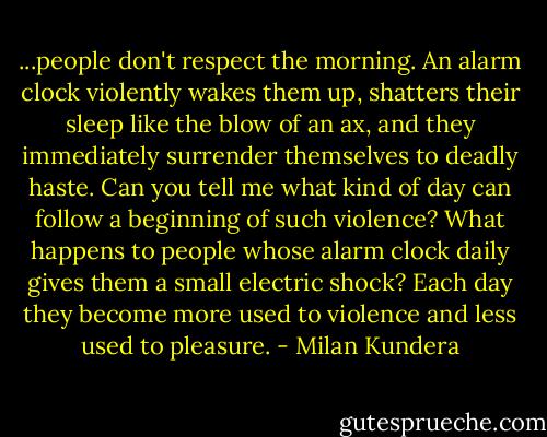 ...people don't respect the morning. An alarm clock violently wakes them up, shatters their sleep like the blow of an ax, and they immediately surrender themselves to deadly haste. Can you tell me what kind of day can follow a beginning of such violence? What happens to people whose alarm clock daily gives them a small electric shock? Each day they become more used to violence and less used to pleasure. - Milan Kundera