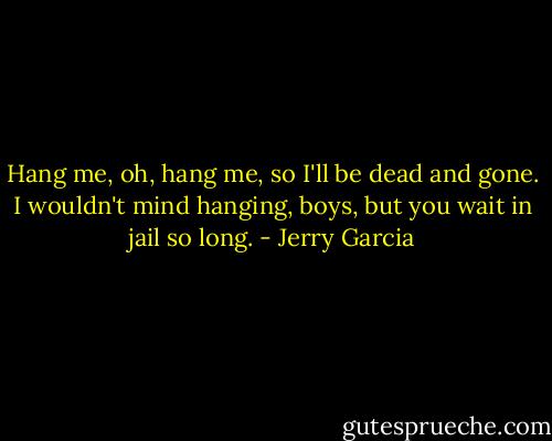 Hang me, oh, hang me, so I'll be dead and gone. I wouldn't mind hanging, boys, but you wait in jail so long. - Jerry Garcia