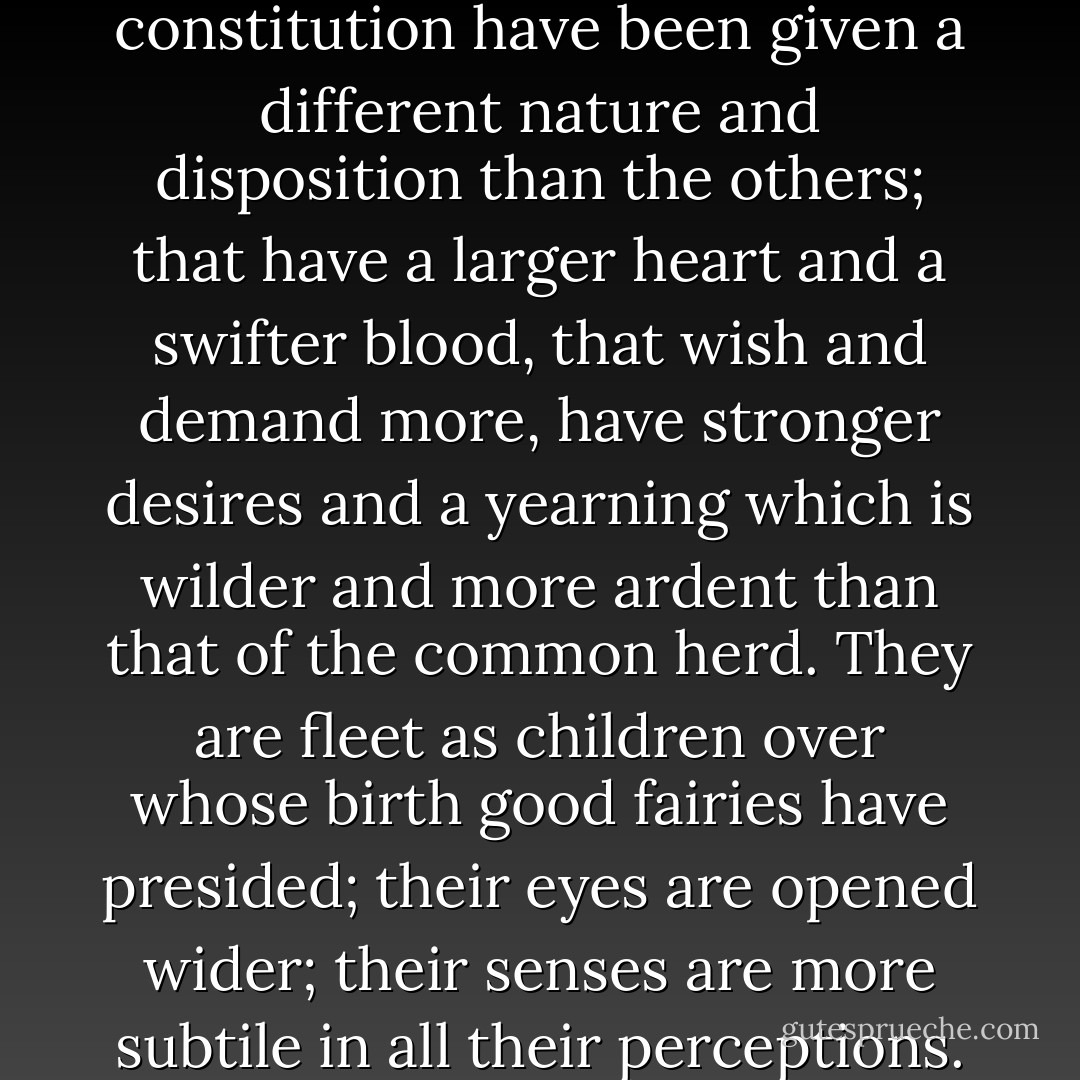 Know ye not that there is here in this world a secret confraternity, which one might call the Company of Melancholiacs? That people there are who by natural constitution have been given a different nature and disposition than the others; that have a larger heart and a swifter blood, that wish and demand more, have stronger desires and a yearning which is wilder and more ardent than that of the common herd. They are fleet as children over whose birth good fairies have presided; their eyes are opened wider; their senses are more subtile in all their perceptions. The gladness and joy of life, they drink with the roots of their heart, the while the others merely grasp them with coarse hands. - Jens Peter Jacobsen