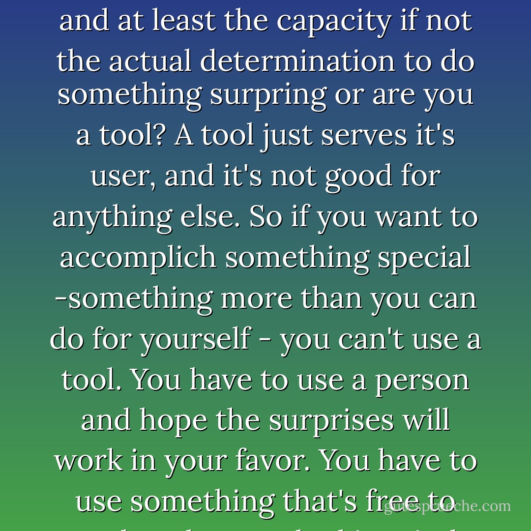 ...are you a person with volition and maybe some stubbornness and at least the capacity if not the actual determination to do something surpring or are you a tool? A tool just serves it's user, and it's not good for anything else. So if you want to accomplich something special -something more than you can do for yourself - you can't use a tool. You have to use a person and hope the surprises will work in your favor. You have to use something that's free to not be what you had in mind. - Stephen R. Donaldson