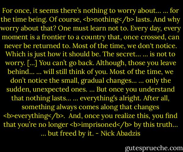 For once, it seems there’s nothing to worry about…<br />… for the time being.<br />Of course, <b>nothing</b> lasts.<br />And why worry about that?<br />One must learn not to.<br />Every day, every moment is a frontier to a country that, once crossed, can never be returned to.<br />Most of the time, we don't notice.<br />Which is just how it should be.<br />The secret…<br />… is not to worry. […]<br />You can’t go back.<br />Although, those you leave behind…<br />… will still think of you.<br />Most of the time, we don’t notice the small, gradual changes…<br />… only the sudden, unexpected ones.<br />… But once you understand that nothing lasts…<br />… everything’s alright.<br />After all, something always comes along that changes <b>everything</b>. <br />And, once you realize this, you find that you’re no longer <b>imprisoned</b> by this truth…<br />… but freed by it. - Nick Abadzis
