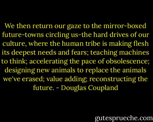 We then return our gaze to the mirror-boxed future-towns circling us-the hard drives of our culture, where the human tribe is making flesh its deepest needs and fears; teaching machines to think; accelerating the pace of obsolescence; designing new animals to replace the animals we've erased; value adding; reconstructing the future. - Douglas Coupland
