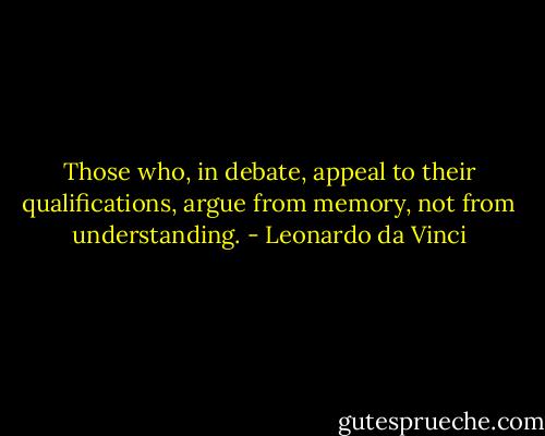 Those who, in debate, appeal to their qualifications, argue from memory, not from understanding. - Leonardo da Vinci