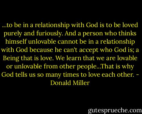 ...to be in a relationship with God is to be loved purely and furiously. And a person who thinks himself unlovable cannot be in a relationship with God because he can't accept who God is; a Being that is love. We learn that we are lovable or unlovable from other people...That is why God tells us so many times to love each other. - Donald Miller