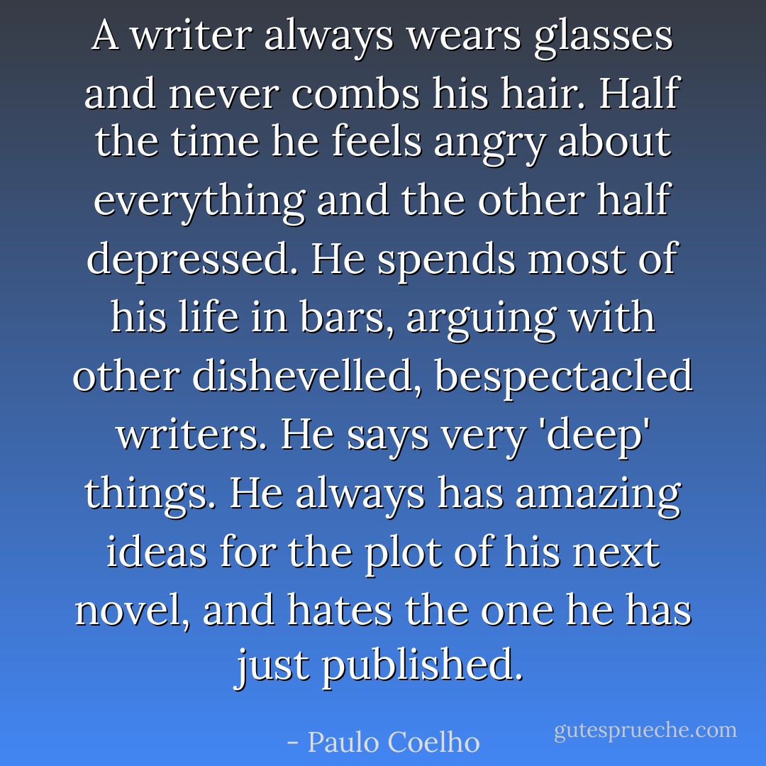 A writer always wears glasses and never combs his hair. Half the time he feels angry about everything and the other half depressed. He spends most of his life in bars, arguing with other dishevelled, bespectacled writers. He says very 'deep' things. He always has amazing ideas for the plot of his next novel, and hates the one he has just published. - Paulo Coelho