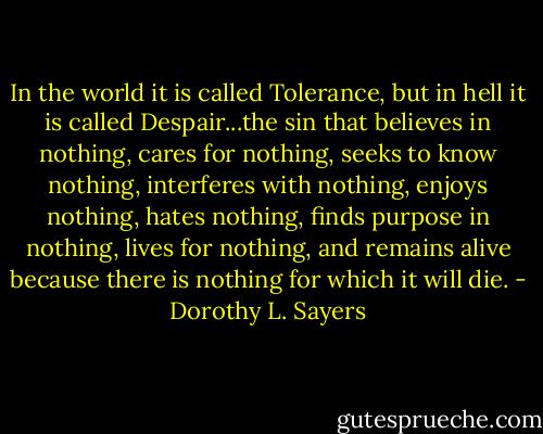 In the world it is called Tolerance, but in hell it is called Despair...the sin that believes in nothing, cares for nothing, seeks to know nothing, interferes with nothing, enjoys nothing, hates nothing, finds purpose in nothing, lives for nothing, and remains alive because there is nothing for which it will die. - Dorothy L. Sayers