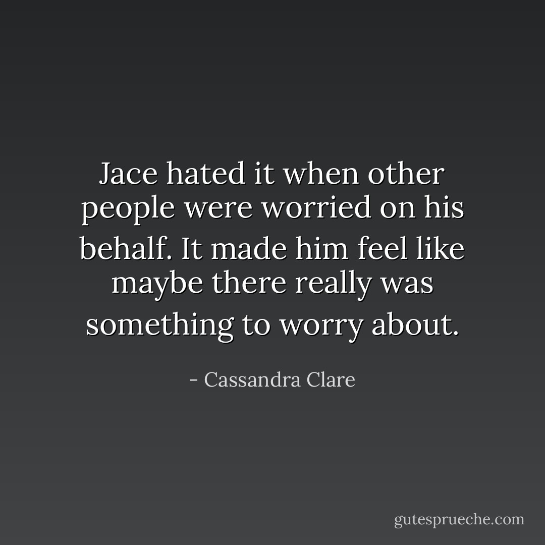 Jace hated it when other people were worried on his behalf. It made him feel like maybe there really was something to worry about. - Cassandra Clare