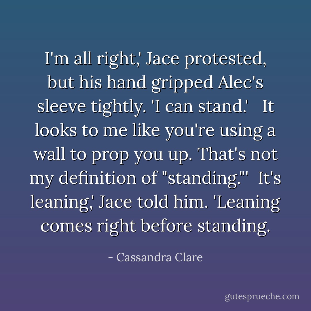 I'm all right,' Jace protested, but his hand gripped Alec's sleeve tightly. 'I can stand.' <br /><br />It looks to me like you're using a wall to prop you up. That's not my definition of "standing."'<br /><br />It's leaning,' Jace told him. 'Leaning comes right before standing. - Cassandra Clare