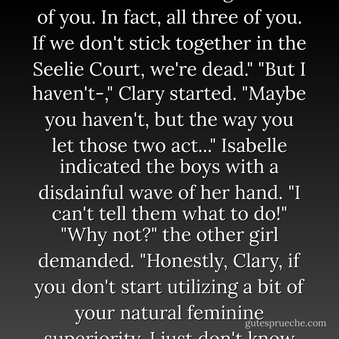 Stop it." Isabelle tapped a booted foot in the shallow water at the lake's edge. "Both of you. In fact, all three of you. If we don't stick together in the Seelie Court, we're dead."<br />"But I haven't-," Clary started.<br />"Maybe you haven't, but the way you let those two act..." Isabelle indicated the boys with a disdainful wave of her hand.<br />"I can't tell them what to do!"<br />"Why not?" the other girl demanded. "Honestly, Clary, if you don't start utilizing a bit of your natural feminine superiority, I just don't know what I'll do with you. - Cassandra Clare