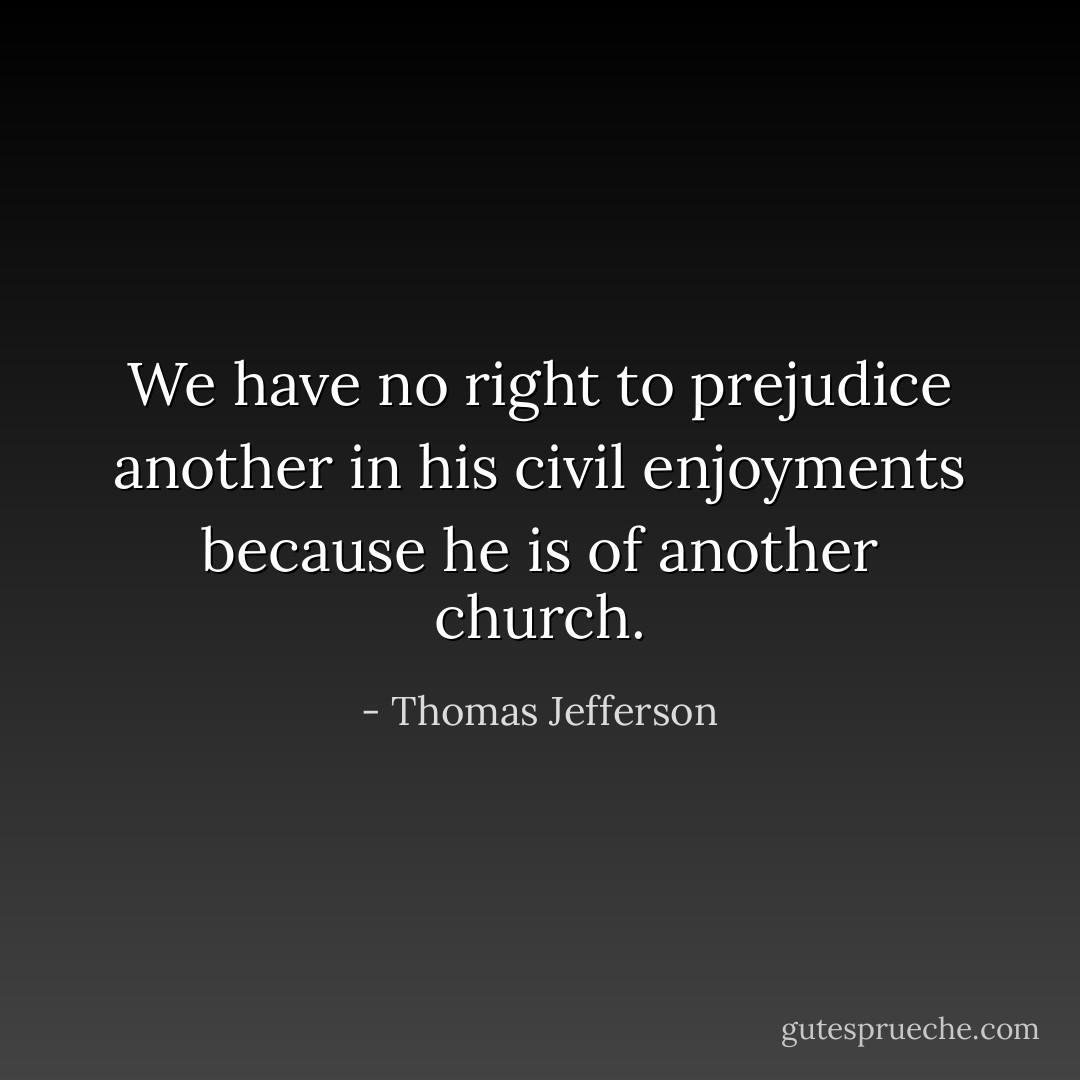 We have no right to prejudice another in his civil enjoyments because he is of another church. - Thomas Jefferson