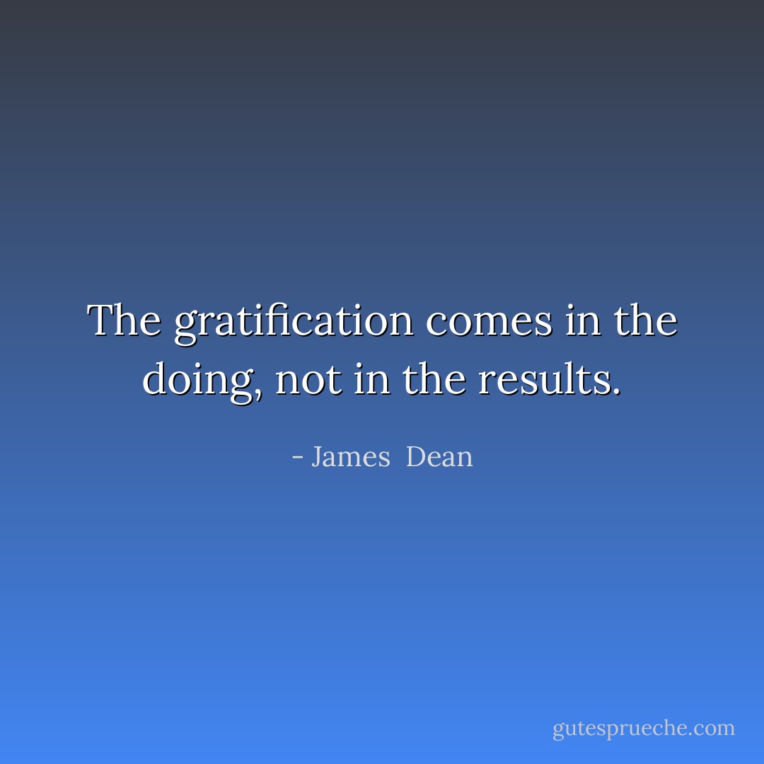 The gratification comes in the doing, not in the results. - James  Dean
