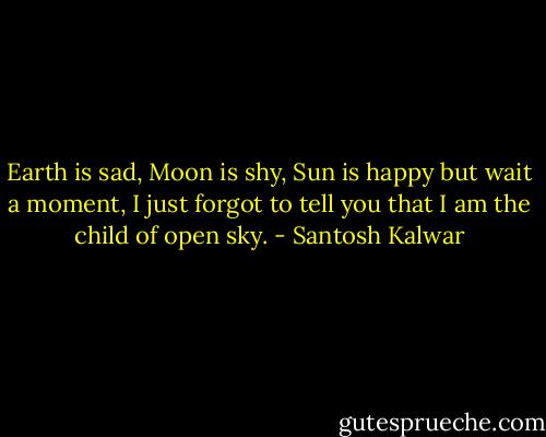 Earth is sad, Moon is shy, Sun is happy but wait a moment, I just forgot to tell you that I am the child of open sky. - Santosh Kalwar