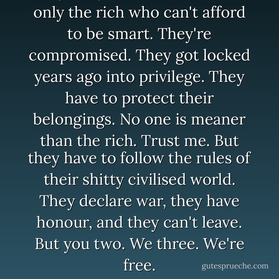 Why are you not smarter? It's only the rich who can't afford to be smart. They're compromised. They got locked years ago into privilege. They have to protect their belongings. No one is meaner than the rich. Trust me. But they have to follow the rules of their shitty civilised world. They declare war, they have honour, and they can't leave. But you two. We three. We're free. - Michael Ondaatje