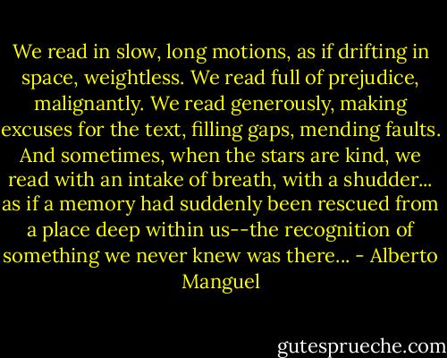 We read in slow, long motions, as if drifting in space, weightless. We read full of prejudice, malignantly. We read generously, making excuses for the text, filling gaps, mending faults. And sometimes, when the stars are kind, we read with an intake of breath, with a shudder... as if a memory had suddenly been rescued from a place deep within us--the recognition of something we never knew was there... - Alberto Manguel