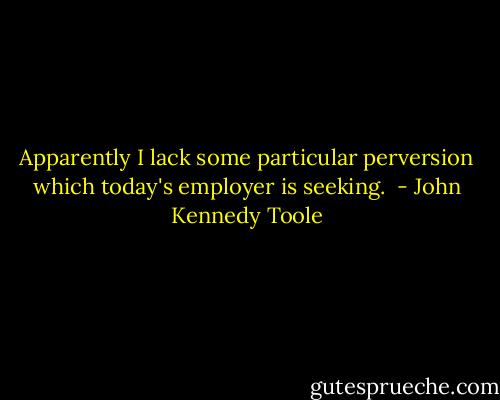 Apparently I lack some particular perversion which today's employer is seeking.  - John Kennedy Toole