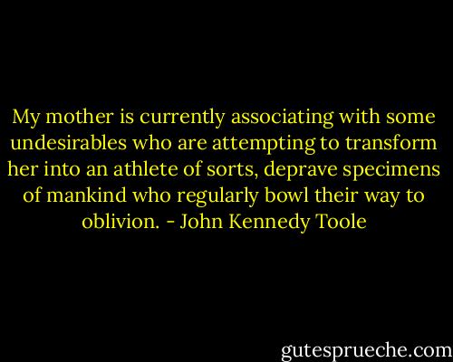My mother is currently associating with some undesirables who are attempting to transform her into an athlete of sorts, deprave specimens of mankind who regularly bowl their way to oblivion. - John Kennedy Toole