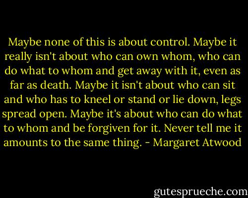 Maybe none of this is about control. Maybe it really isn't about who can own whom, who can do what to whom and get away with it, even as far as death. Maybe it isn't about who can sit and who has to kneel or stand or lie down, legs spread open. Maybe it's about who can do what to whom and be forgiven for it. Never tell me it amounts to the same thing. - Margaret Atwood