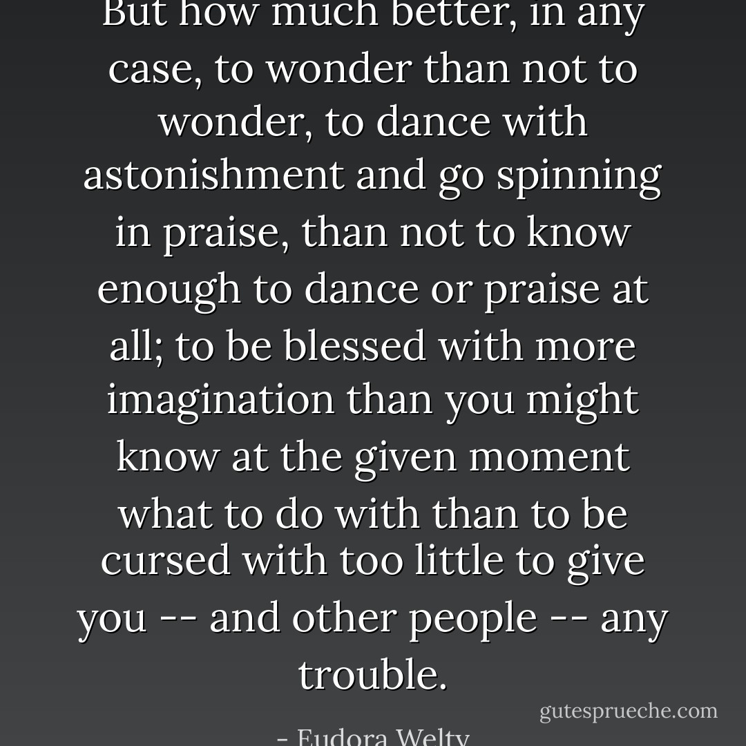 But how much better, in any case, to wonder than not to wonder, to dance with astonishment and go spinning in praise, than not to know enough to dance or praise at all; to be blessed with more imagination than you might know at the given moment what to do with than to be cursed with too little to give you -- and other people -- any trouble. - Eudora Welty
