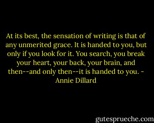 At its best, the sensation of writing is that of any unmerited grace. It is handed to you, but only if you look for it. You search, you break your heart, your back, your brain, and then--and only then--it is handed to you. - Annie Dillard