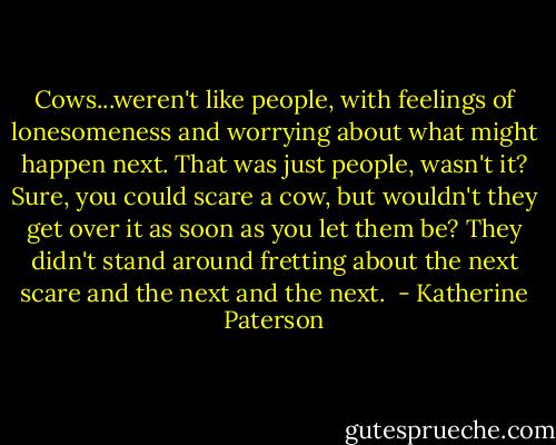Cows...weren't like people, with feelings of lonesomeness and worrying about what might happen next. That was just people, wasn't it? Sure, you could scare a cow, but wouldn't they get over it as soon as you let them be? They didn't stand around fretting about the next scare and the next and the next.  - Katherine Paterson