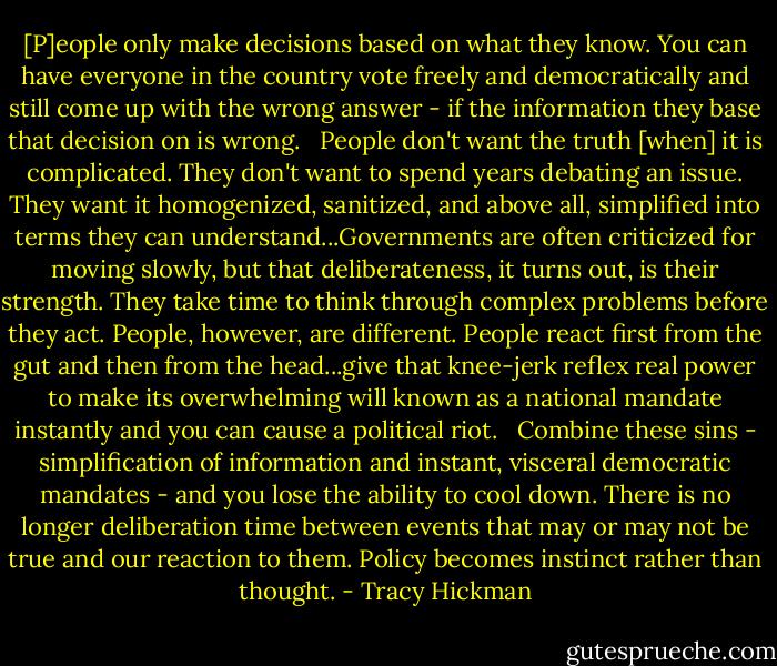 [P]eople only make decisions based on what they know. You can have everyone in the country vote freely and democratically and still come up with the wrong answer - if the information they base that decision on is wrong. <br /><br />People don't want the truth [when] it is complicated. They don't want to spend years debating an issue. They want it homogenized, sanitized, and above all, simplified into terms they can understand...Governments are often criticized for moving slowly, but that deliberateness, it turns out, is their strength. They take time to think through complex problems before they act. People, however, are different. People react first from the gut and then from the head...give that knee-jerk reflex real power to make its overwhelming will known as a national mandate instantly and you can cause a political riot. <br /><br />Combine these sins - simplification of information and instant, visceral democratic mandates - and you lose the ability to cool down. There is no longer deliberation time between events that may or may not be true and our reaction to them. Policy becomes instinct rather than thought. - Tracy Hickman