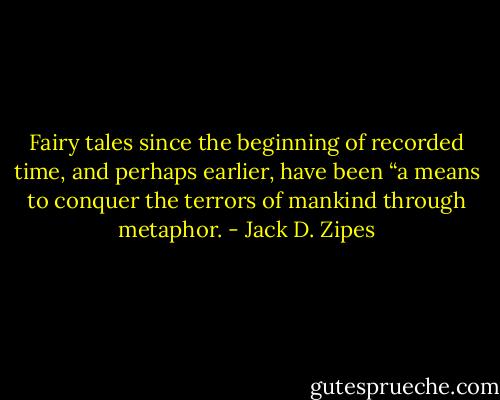 Fairy tales since the beginning of recorded time, and perhaps earlier, have been “a means to conquer the terrors of mankind through metaphor. - Jack D. Zipes