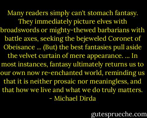 Many readers simply can't stomach fantasy. They immediately picture elves with broadswords or mighty-thewed barbarians with battle axes, seeking the bejeweled Coronet of Obeisance ... (But) the best fantasies pull aside the velvet curtain of mere appearance. ... In most instances, fantasy ultimately returns us to our own now re-enchanted world, reminding us that it is neither prosaic nor meaningless, and that how we live and what we do truly matters. - Michael Dirda