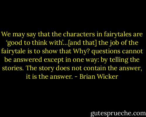We may say that the characters in fairytales are ‘good to think with’…[and that] the job of the fairytale is to show that Why? questions cannot be answered except in one way: by telling the stories. The story does not contain the answer, it is the answer. - Brian Wicker