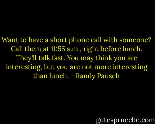 Want to have a short phone call with someone? Call them at 11:55 a.m., right before lunch. They'll talk fast. You may think you are interesting, but you are not more interesting than lunch. - Randy Pausch