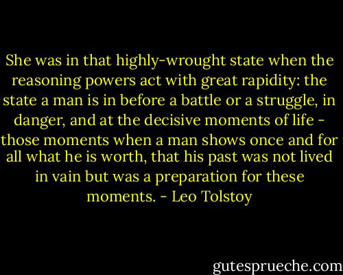 She was in that highly-wrought state when the reasoning powers act with great rapidity: the state a man is in before a battle or a struggle, in danger, and at the decisive moments of life - those moments when a man shows once and for all what he is worth, that his past was not lived in vain but was a preparation for these moments. - Leo Tolstoy