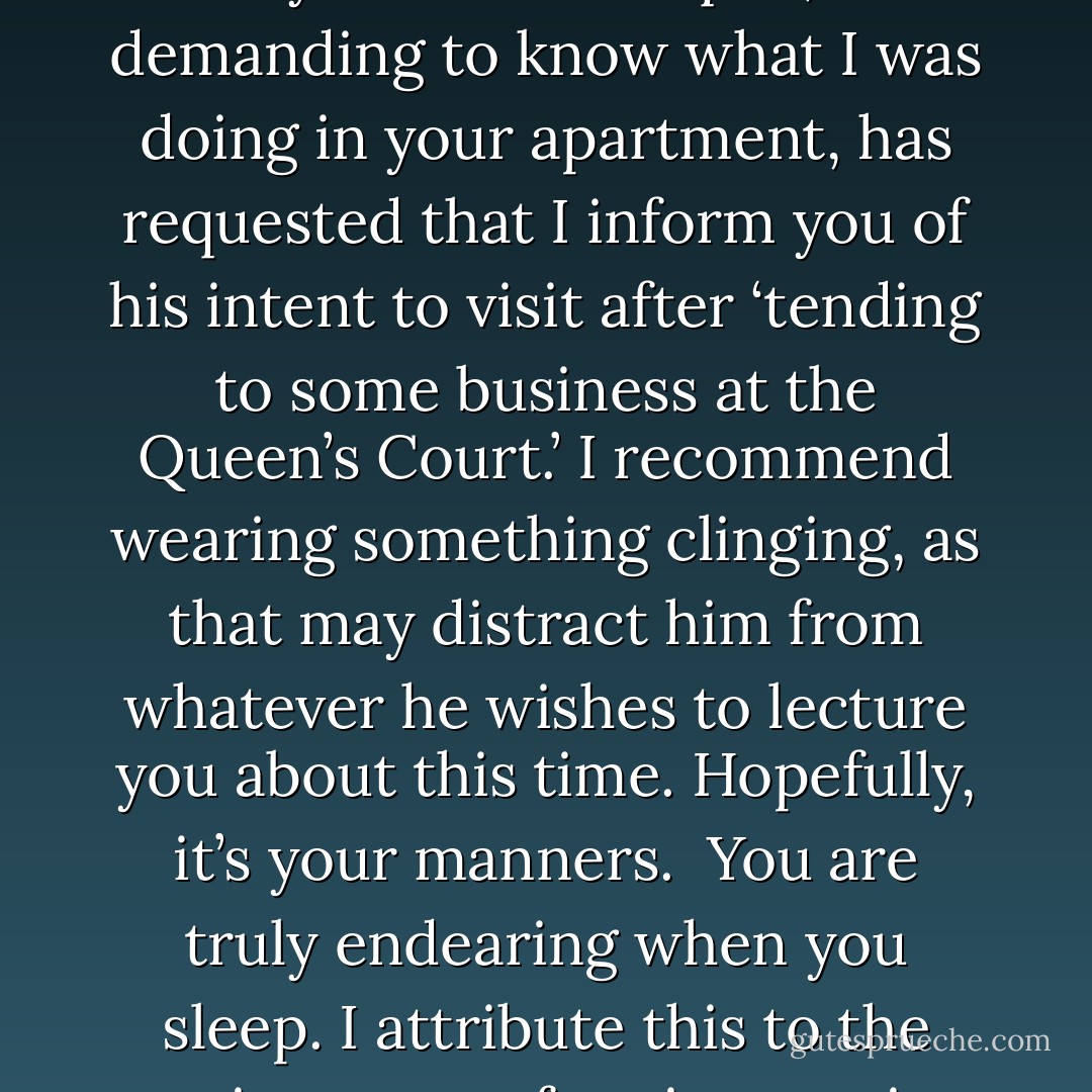 October—<br /><br />You were sleeping so peacefully that I was loath to wake you. Duke Torquill, after demanding to know what I was doing in your apartment, has requested that I inform you of his intent to visit after ‘tending to some business at the Queen’s Court.’ I recommend wearing something clinging, as that may distract him from whatever he wishes to lecture you about this time. Hopefully, it’s your manners.<br /><br />You are truly endearing when you sleep. I attribute this to the exotic nature of seeing you in a state of silence.<br /><br />—Tybalt<br /> - Seanan McGuire