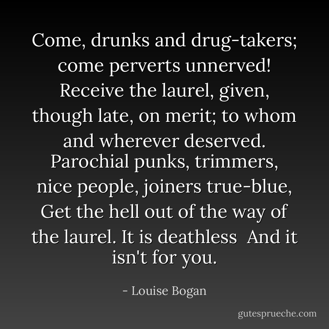 Come, drunks and drug-takers; come perverts unnerved!<br />Receive the laurel, given, though late, on merit; to whom<br /> and wherever deserved.<br /><br />Parochial punks, trimmers, nice people, joiners true-blue,<br />Get the hell out of the way of the laurel. It is deathless<br /> And it isn't for you. - Louise Bogan