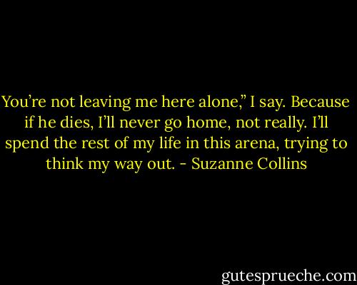 You’re not leaving me here alone,” I say. Because if he dies, I’ll never go home, not really. I’ll spend the rest of my life in this arena, trying to think my way out. - Suzanne Collins