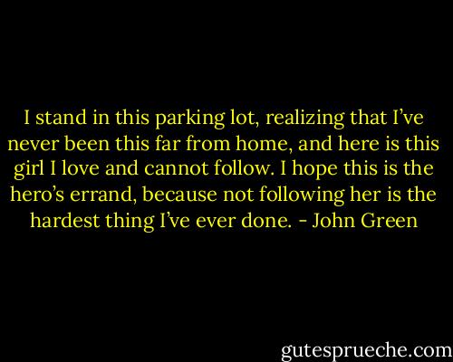 I stand in this parking lot, realizing that I’ve never been this far from home, and here is this girl I love and cannot follow. I hope this is the hero’s errand, because not following her is the hardest thing I’ve ever done. - John Green