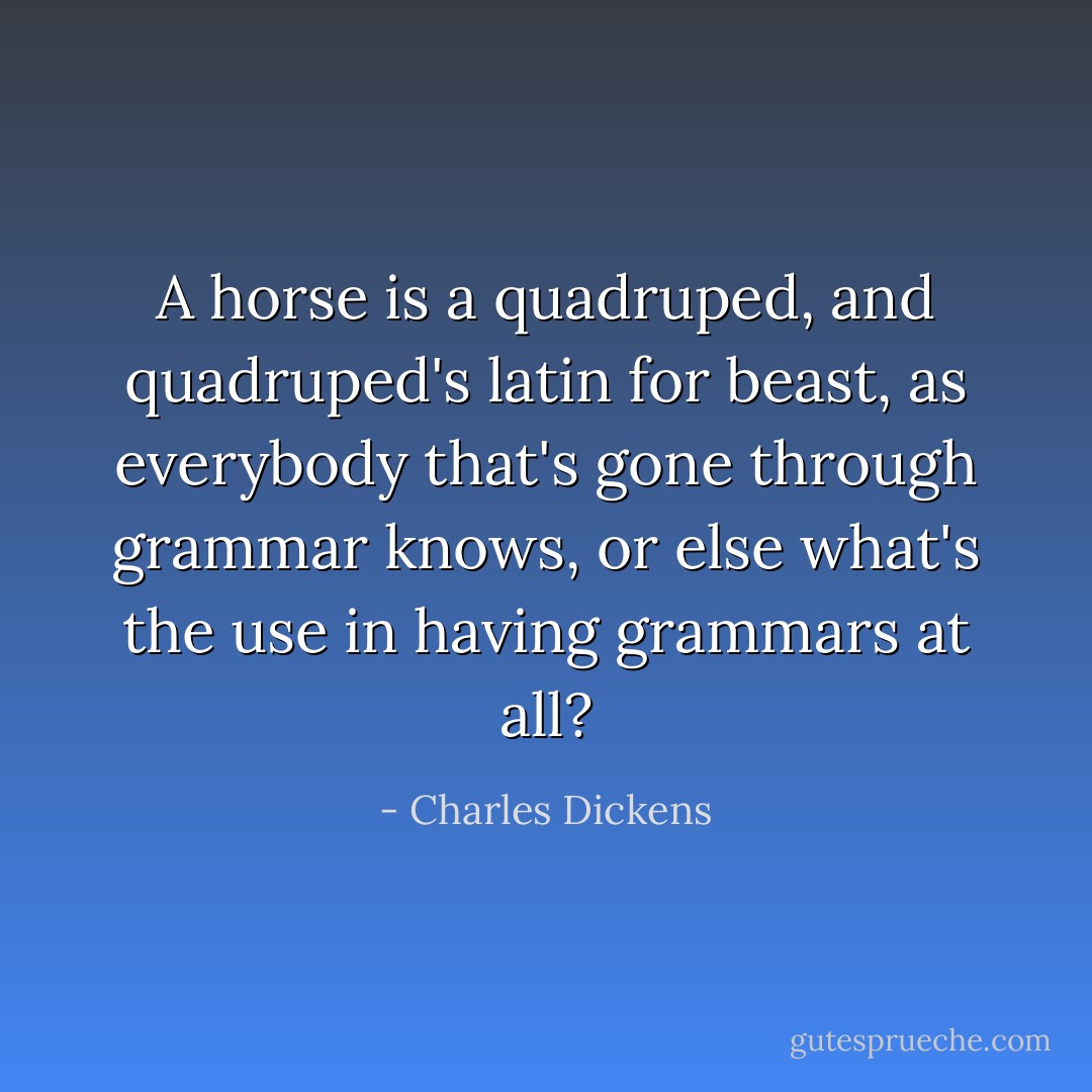 A horse is a quadruped, and quadruped's latin for beast, as everybody that's gone through grammar knows, or else what's the use in having grammars at all? - Charles Dickens