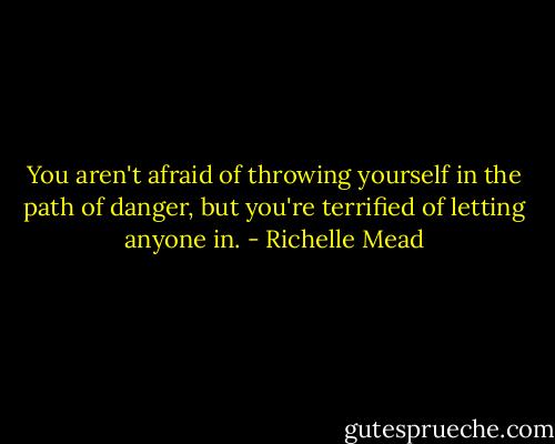 You aren't afraid of throwing yourself in the path of danger, but you're terrified of letting anyone in. - Richelle Mead