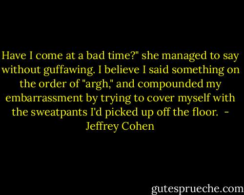Have I come at a bad time?" she managed to say without guffawing. I believe I said something on the order of "argh," and compounded my embarrassment by trying to cover myself with the sweatpants I'd picked up off the floor.  - Jeffrey Cohen