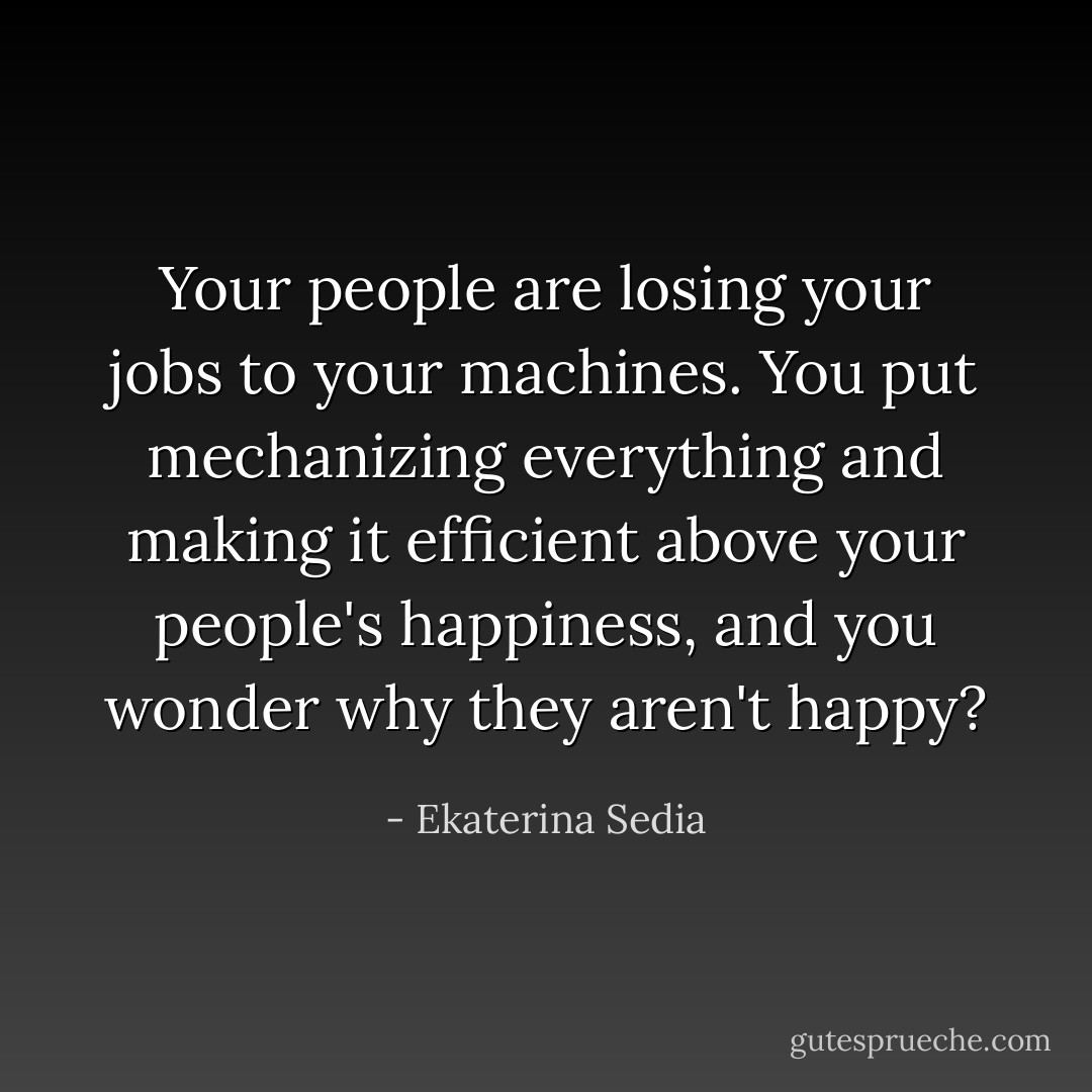 Your people are losing your jobs to your machines. You put mechanizing everything and making it efficient above your people's happiness, and you wonder why they aren't happy? - Ekaterina Sedia