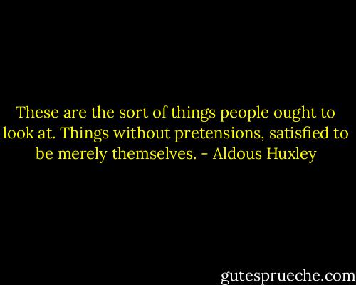 These are the sort of things people ought to look at. Things without pretensions, satisfied to be merely themselves. - Aldous Huxley
