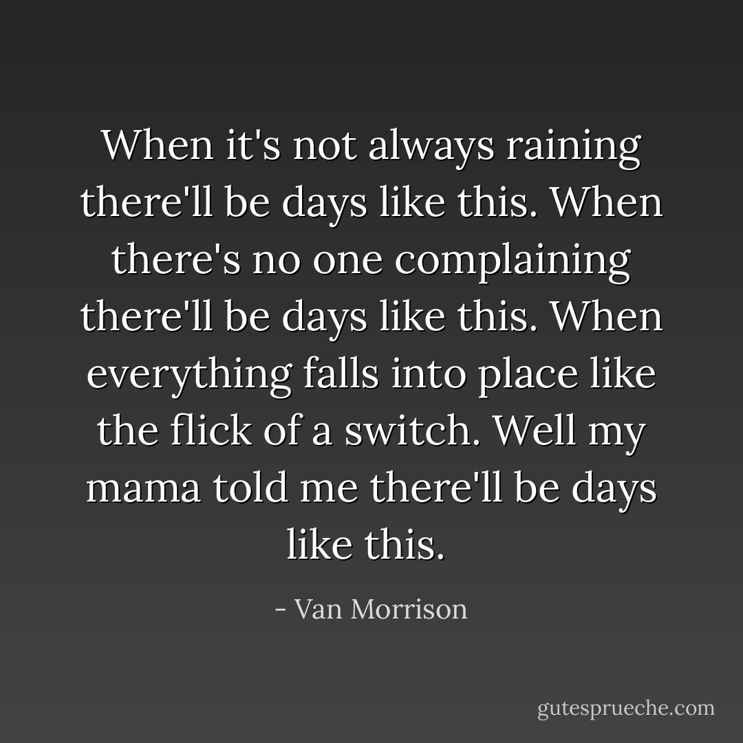 When it's not always raining there'll be days like this. When there's no one complaining there'll be days like this. When everything falls into place like the flick of a switch. Well my mama told me there'll be days like this.  - Van Morrison