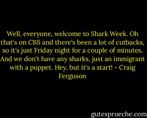 Well, everyone, welcome to Shark Week. Oh that's on CBS and there's been a lot of cutbacks, so it's just Friday night for a couple of minutes. And we don't have any sharks, just an immigrant with a puppet. Hey, but it's a start! - Craig Ferguson