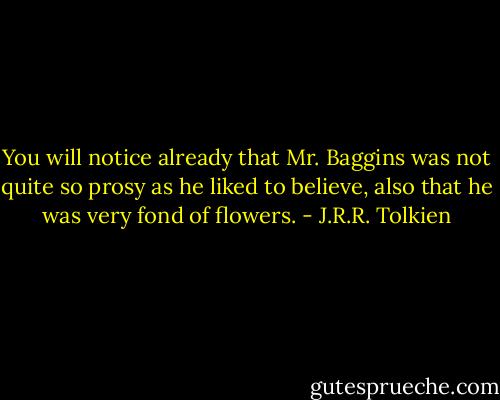 You will notice already that Mr. Baggins was not quite so prosy as he liked to believe, also that he was very fond of flowers. - J.R.R. Tolkien