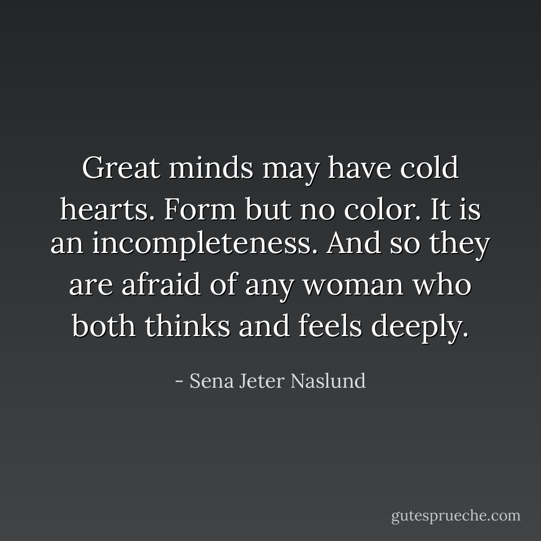 Great minds may have cold hearts. Form but no color. It is an incompleteness. And so they are afraid of any woman who both thinks and feels deeply. - Sena Jeter Naslund