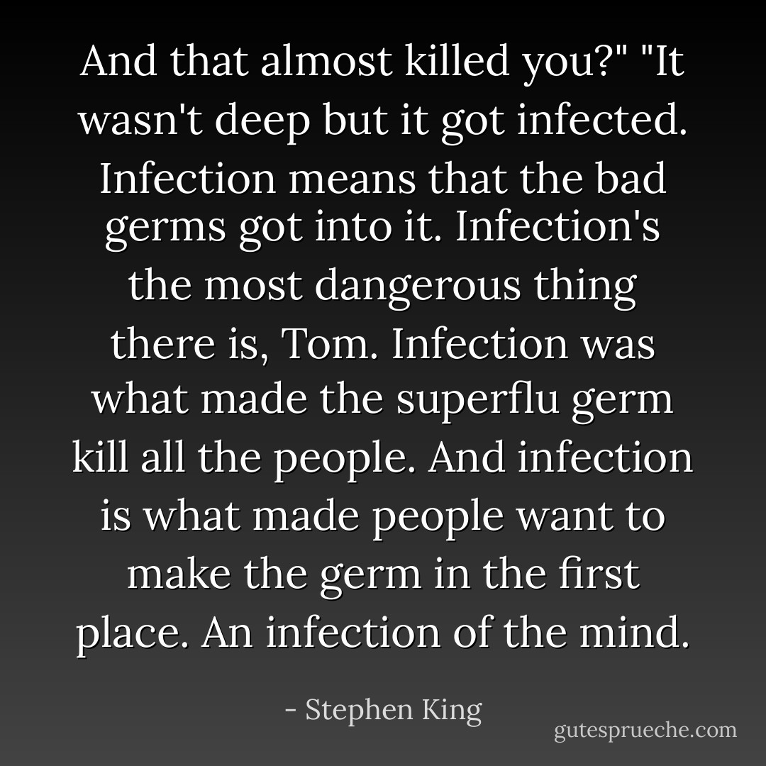 And that almost killed you?"<br />"It wasn't deep but it got infected. Infection means that the bad germs got into it. Infection's the most dangerous thing there is, Tom. Infection was what made the superflu germ kill all the people. And infection is what made people want to make the germ in the first place. An infection of the mind. - Stephen King