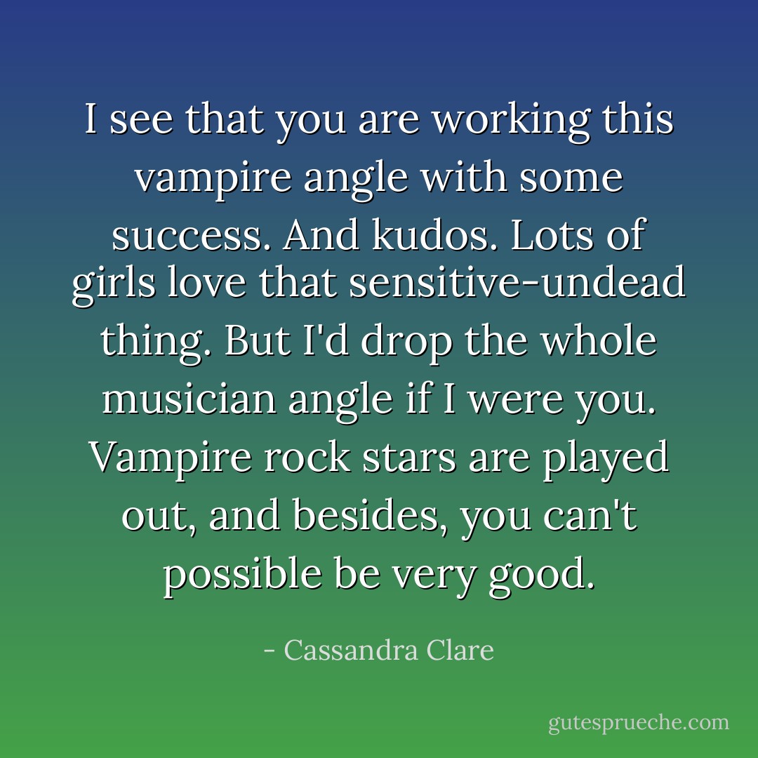 I see that you are working this vampire angle with some success. And kudos. Lots of girls love that sensitive-undead thing. But I'd drop the whole musician angle if I were you. Vampire rock stars are played out, and besides, you can't possible be very good. - Cassandra Clare