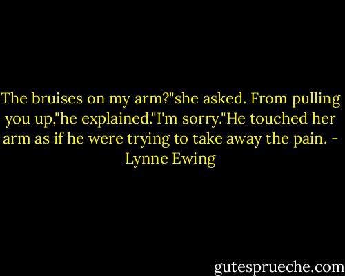 The bruises on my arm?"she asked.<br />From pulling you up,"he explained."I'm sorry."He touched her arm as if he were trying to take away the pain. - Lynne Ewing