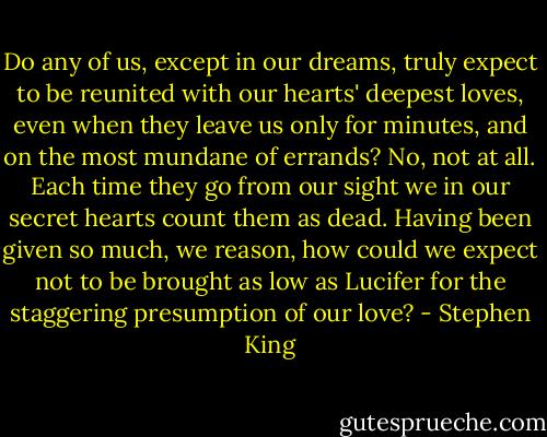 Do any of us, except in our dreams, truly expect to be reunited with our hearts' deepest loves, even when they leave us only for minutes, and on the most mundane of errands? No, not at all. Each time they go from our sight we in our secret hearts count them as dead. Having been given so much, we reason, how could we expect not to be brought as low as Lucifer for the staggering presumption of our love? - Stephen King