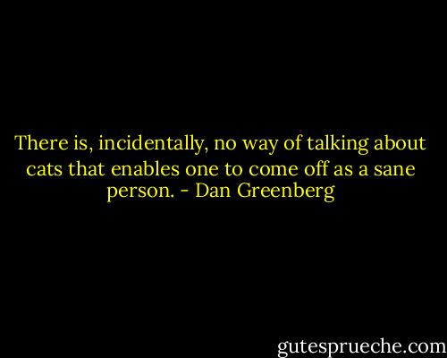 There is, incidentally, no way of talking about cats that enables one to come off as a sane person. - Dan Greenberg